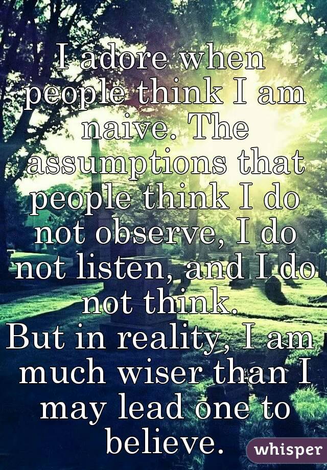I adore when people think I am naive. The assumptions that people think I do not observe, I do not listen, and I do not think. 
But in reality, I am much wiser than I may lead one to believe.