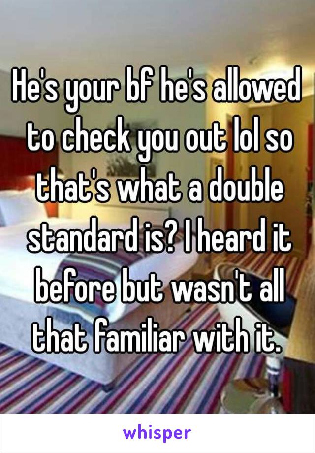 He's your bf he's allowed to check you out lol so that's what a double standard is? I heard it before but wasn't all that familiar with it. 