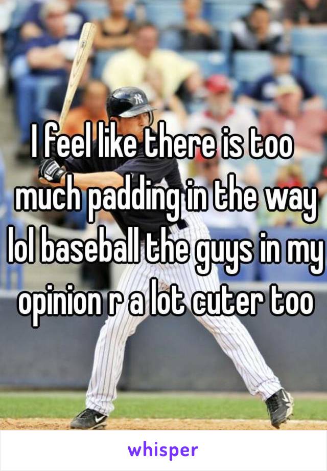 I feel like there is too much padding in the way lol baseball the guys in my opinion r a lot cuter too