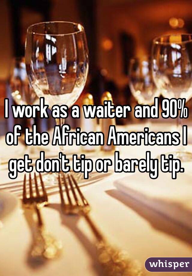 I work as a waiter and 90% of the African Americans I get don't tip or barely tip. 