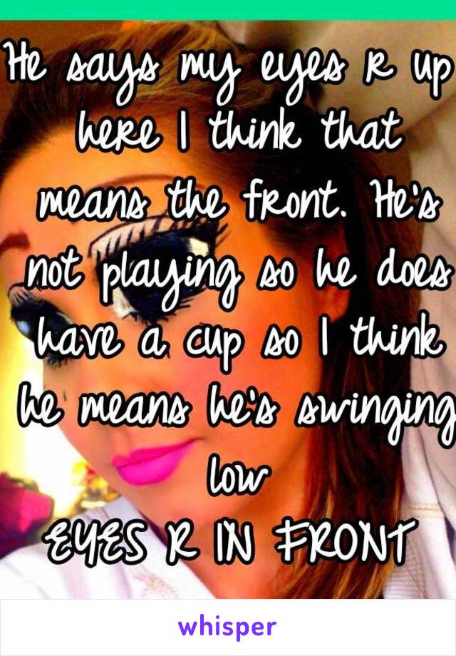 He says my eyes r up here I think that means the front. He's not playing so he does have a cup so I think he means he's swinging low
EYES R IN FRONT