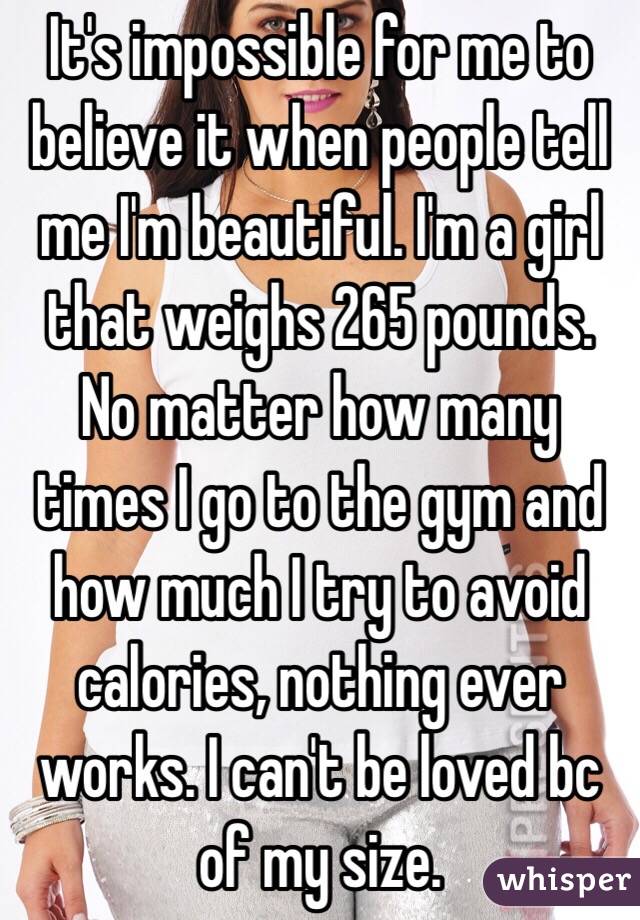 It's impossible for me to believe it when people tell me I'm beautiful. I'm a girl that weighs 265 pounds. No matter how many times I go to the gym and how much I try to avoid calories, nothing ever works. I can't be loved bc of my size. 