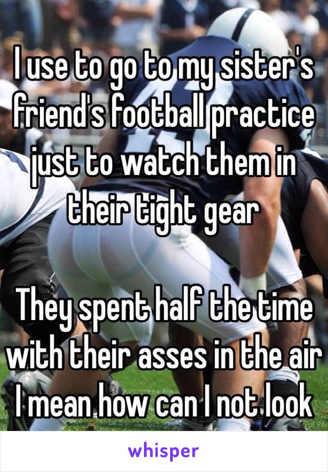 I use to go to my sister's friend's football practice just to watch them in their tight gear 

They spent half the time with their asses in the air 
I mean how can I not look