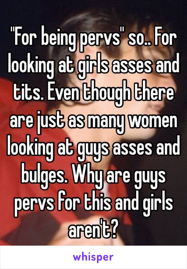 "For being pervs" so.. For looking at girls asses and tits. Even though there are just as many women looking at guys asses and bulges. Why are guys pervs for this and girls aren't?