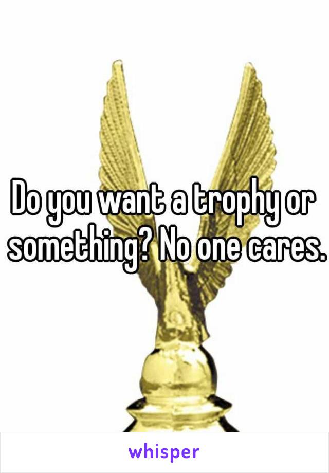 Do you want a trophy or something? No one cares.