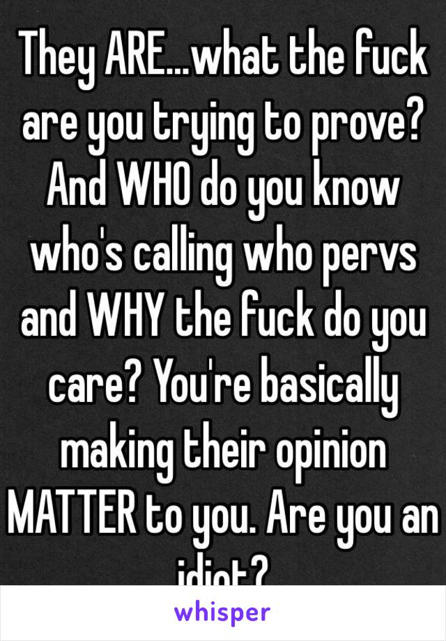 They ARE...what the fuck are you trying to prove? And WHO do you know who's calling who pervs and WHY the fuck do you care? You're basically making their opinion MATTER to you. Are you an idiot? 