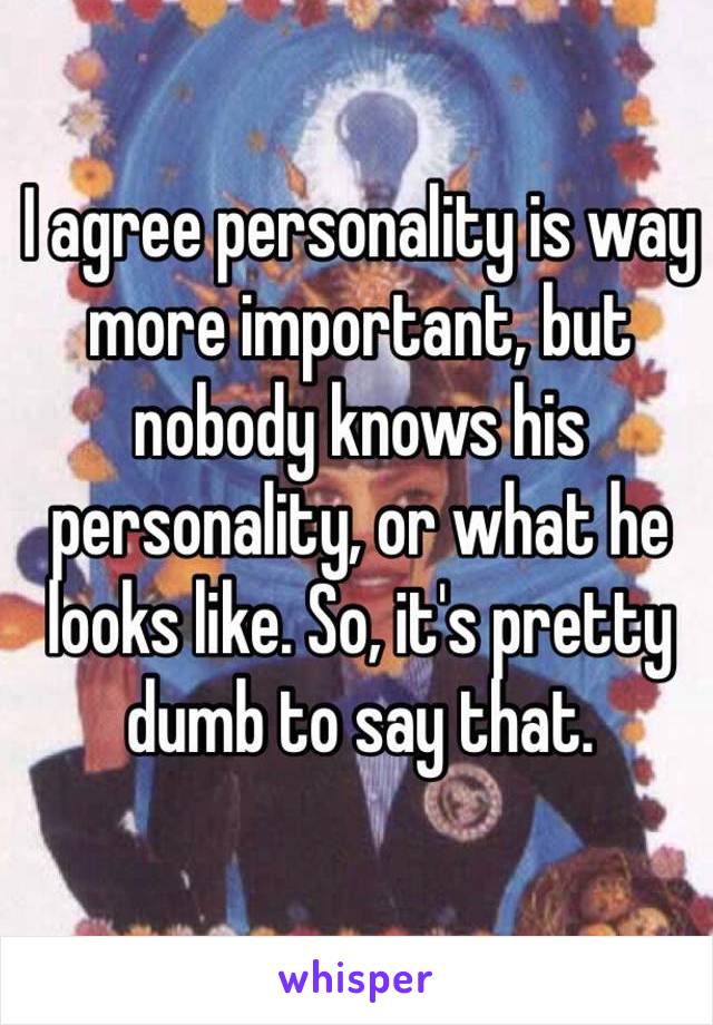 I agree personality is way more important, but nobody knows his personality, or what he looks like. So, it's pretty dumb to say that.