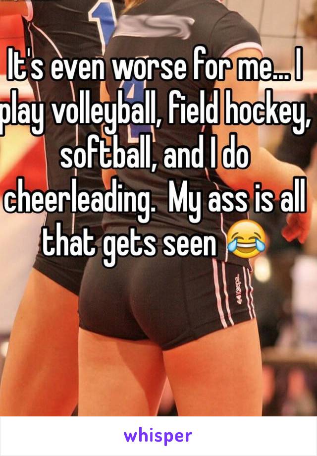 It's even worse for me... I play volleyball, field hockey, softball, and I do cheerleading.  My ass is all that gets seen 😂