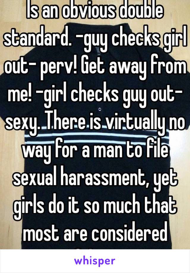 Is an obvious double standard. -guy checks girl out- perv! Get away from me! -girl checks guy out- sexy. There is virtually no way for a man to file sexual harassment, yet girls do it so much that most are considered fakes. 