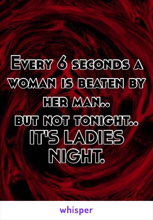 Every 6 seconds a woman is beaten by her man..
but not tonight..
IT'S LADIES NIGHT.