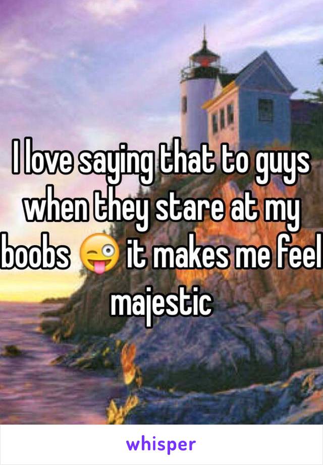 I love saying that to guys when they stare at my boobs 😜 it makes me feel majestic