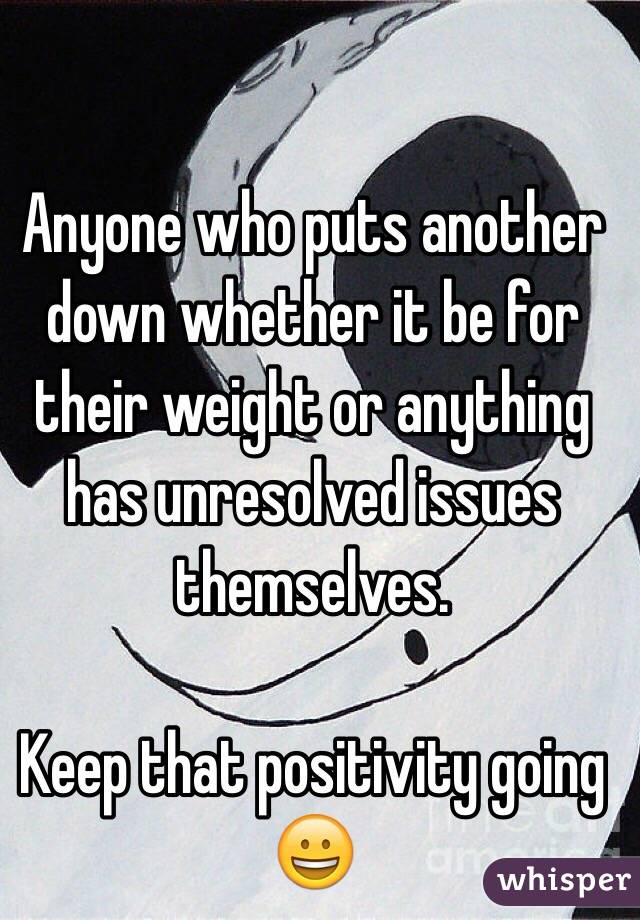 Anyone who puts another down whether it be for their weight or anything has unresolved issues themselves. 

Keep that positivity going 😀