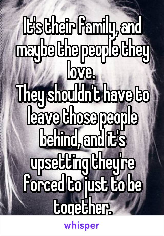 It's their family, and maybe the people they love. 
They shouldn't have to leave those people behind, and it's upsetting they're forced to just to be together.