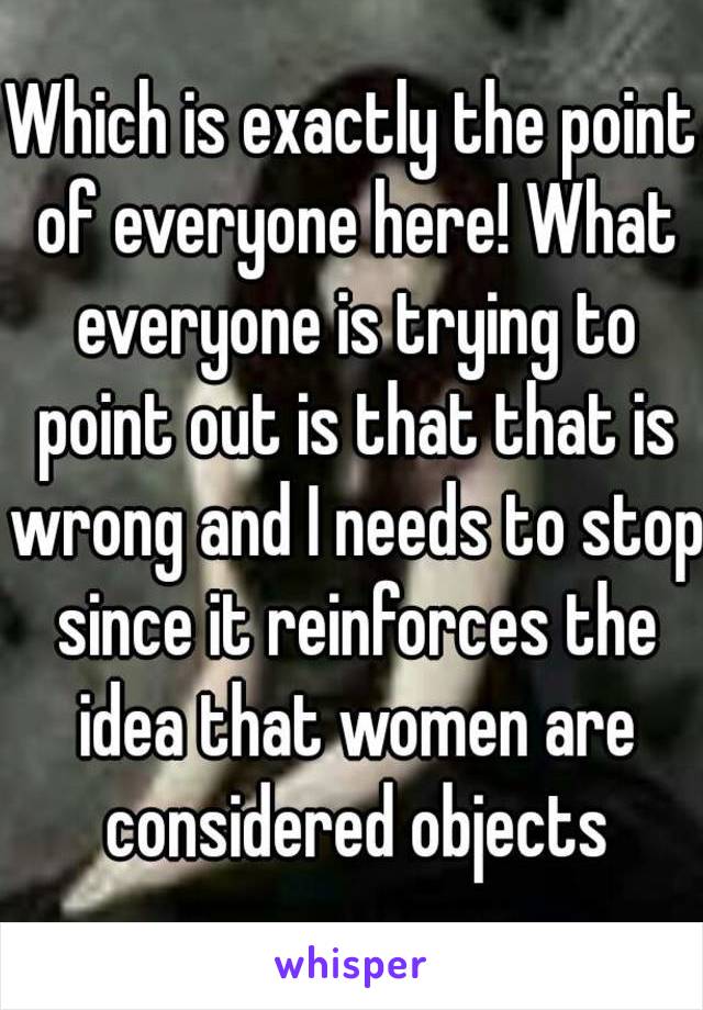 Which is exactly the point of everyone here! What everyone is trying to point out is that that is wrong and I needs to stop since it reinforces the idea that women are considered objects