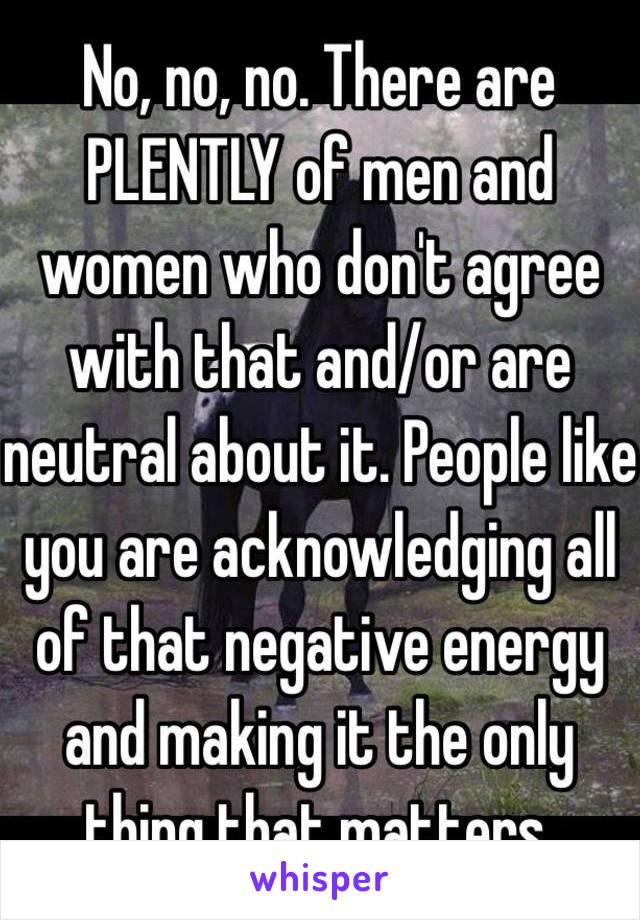 No, no, no. There are PLENTLY of men and women who don't agree with that and/or are neutral about it. People like you are acknowledging all of that negative energy and making it the only thing that matters. 