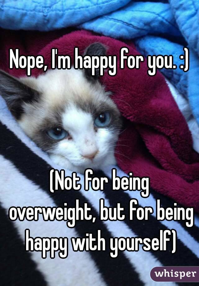 Nope, I'm happy for you. :)



(Not for being overweight, but for being happy with yourself)
