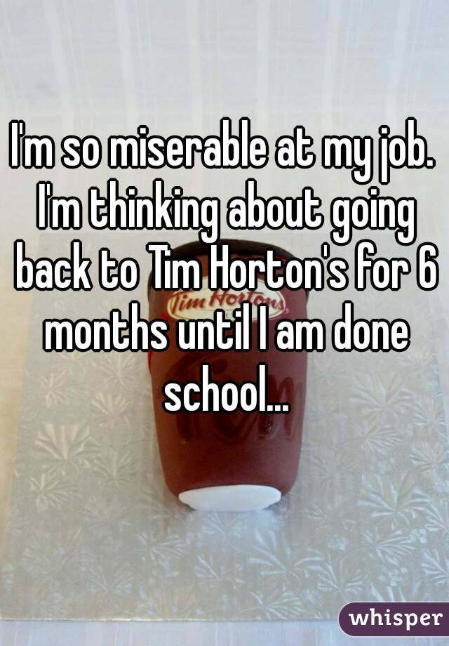 I'm so miserable at my job. I'm thinking about going back to Tim Horton's for 6 months until I am done school...