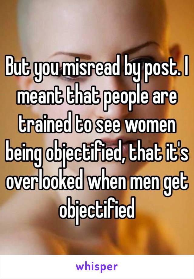 But you misread by post. I meant that people are trained to see women being objectified, that it's overlooked when men get objectified 