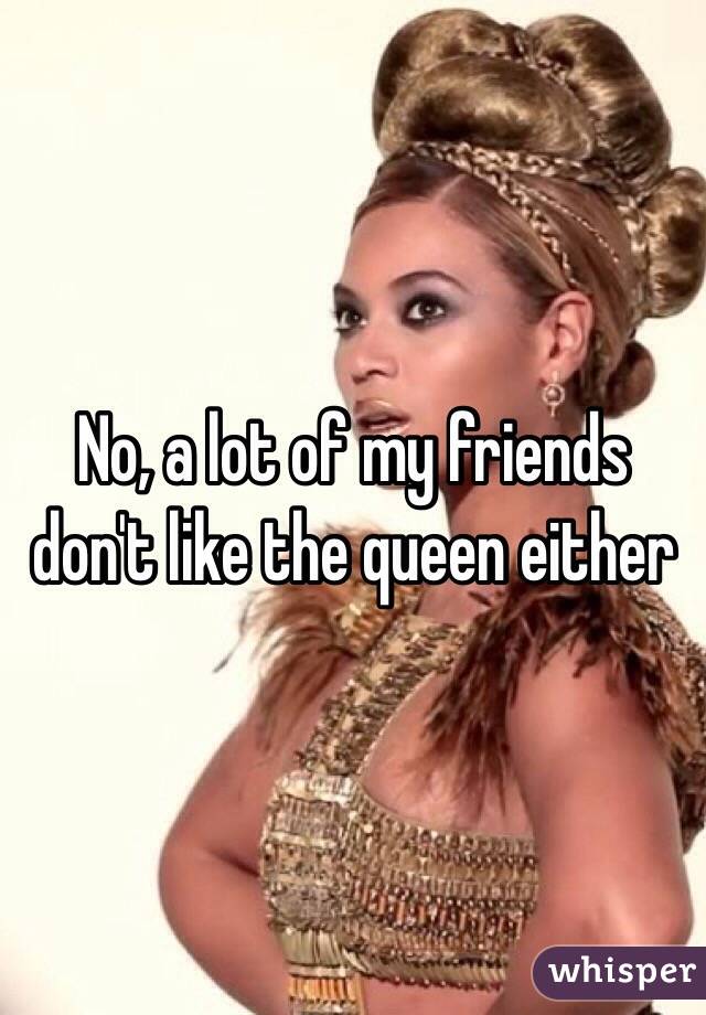 No, a lot of my friends don't like the queen either 
