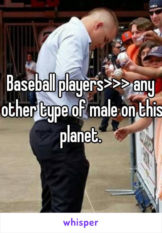 Baseball players>>> any other type of male on this planet. 