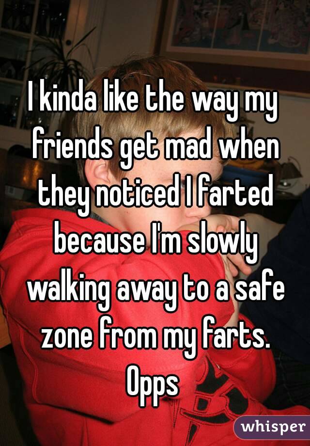 I kinda like the way my friends get mad when they noticed I farted because I'm slowly walking away to a safe zone from my farts.
Opps