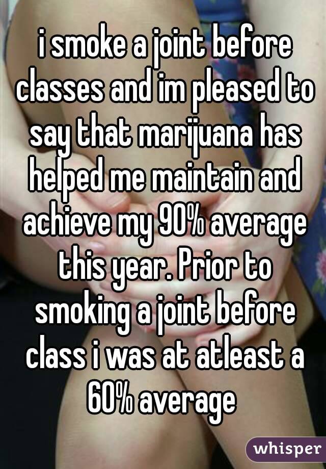  i smoke a joint before classes and im pleased to say that marijuana has helped me maintain and achieve my 90% average this year. Prior to smoking a joint before class i was at atleast a 60% average 