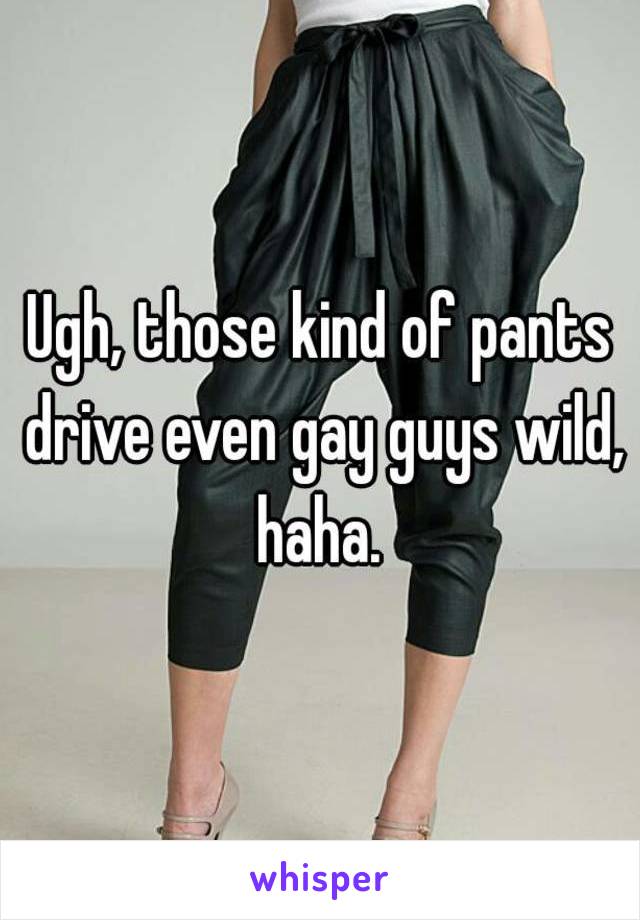 Ugh, those kind of pants drive even gay guys wild, haha. 