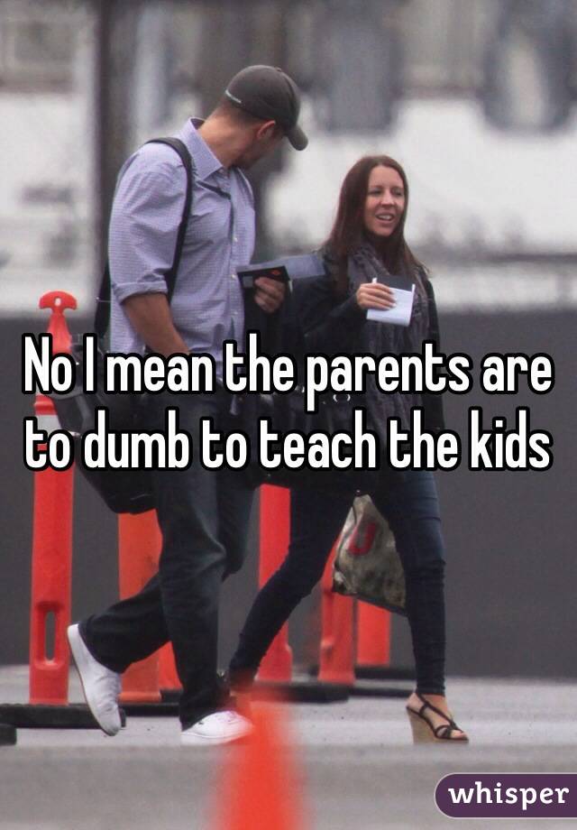 No I mean the parents are to dumb to teach the kids 