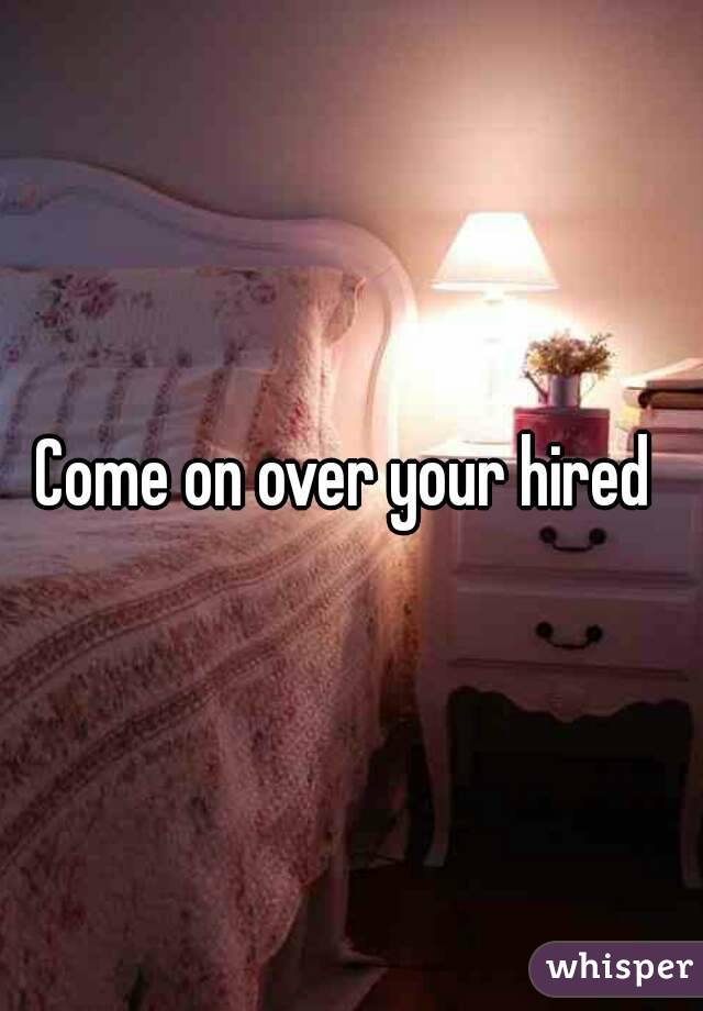 Come on over your hired 
