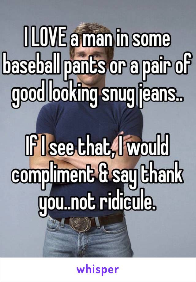 I LOVE a man in some baseball pants or a pair of good looking snug jeans.. 

If I see that, I would compliment & say thank you..not ridicule. 