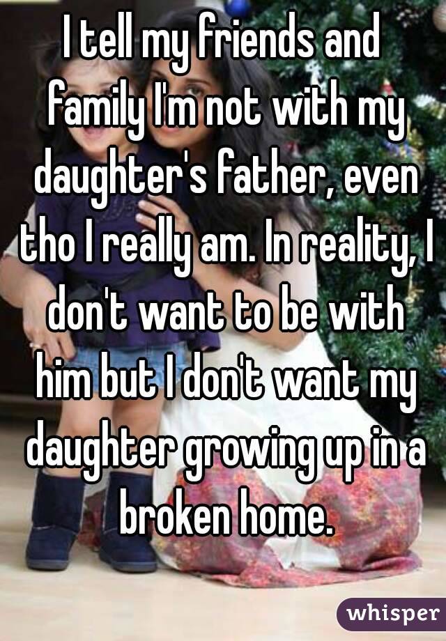 I tell my friends and family I'm not with my daughter's father, even tho I really am. In reality, I don't want to be with him but I don't want my daughter growing up in a broken home.