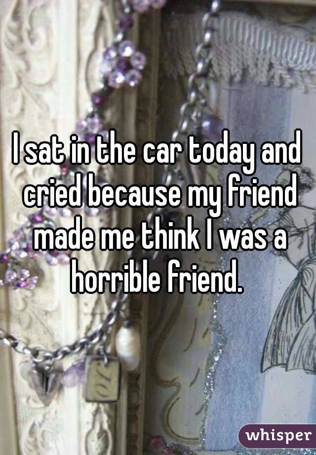 I sat in the car today and cried because my friend made me think I was a horrible friend. 