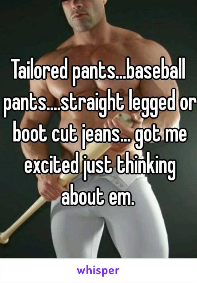 Tailored pants...baseball pants....straight legged or boot cut jeans... got me excited just thinking about em. 