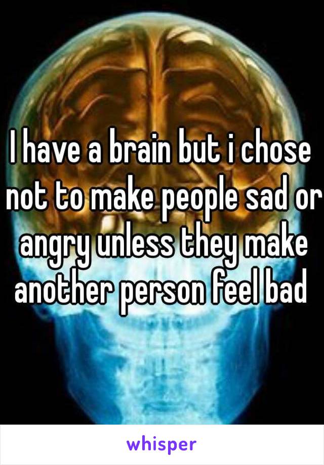 I have a brain but i chose not to make people sad or angry unless they make another person feel bad 