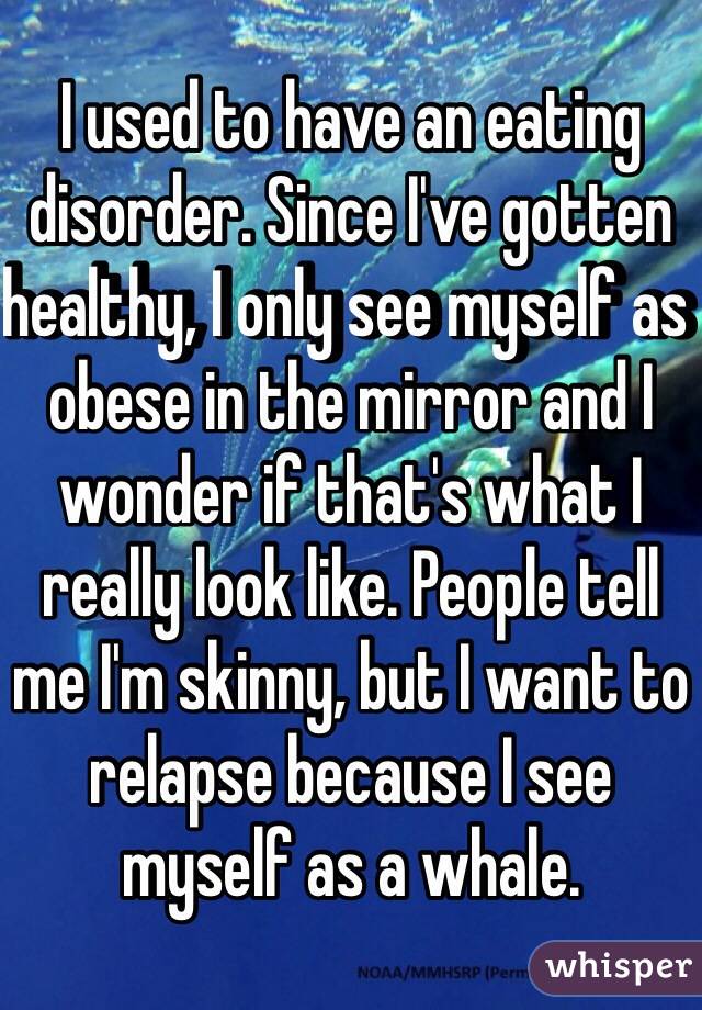 I used to have an eating disorder. Since I've gotten healthy, I only see myself as obese in the mirror and I wonder if that's what I really look like. People tell me I'm skinny, but I want to relapse because I see myself as a whale. 