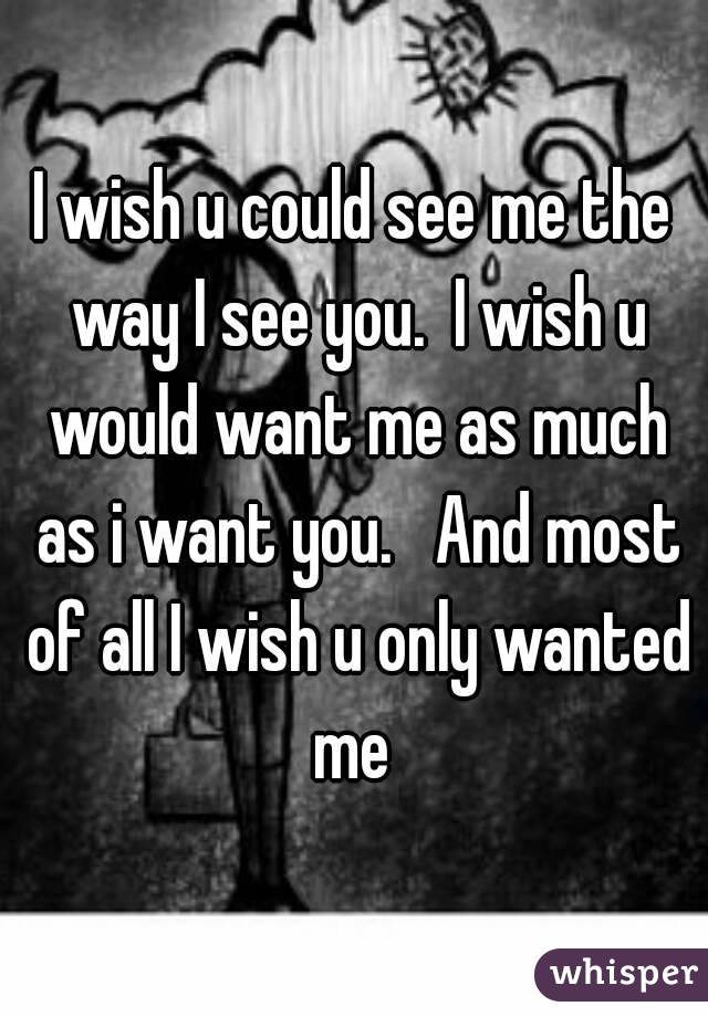 I wish u could see me the way I see you.  I wish u would want me as much as i want you.   And most of all I wish u only wanted me 