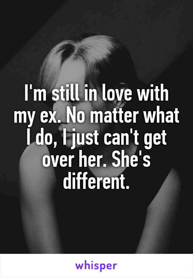 I'm still in love with my ex. No matter what I do, I just can't get over her. She's different.