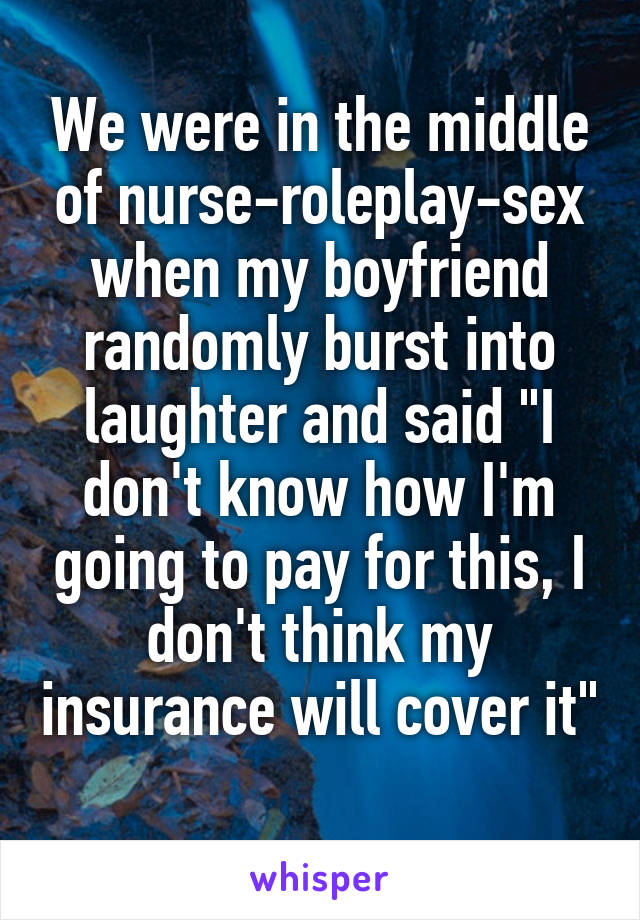 We were in the middle of nurse-roleplay-sex when my boyfriend randomly burst into laughter and said "I don't know how I'm going to pay for this, I don't think my insurance will cover it" 