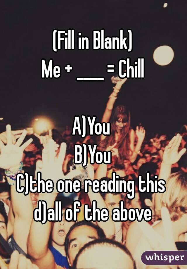 (Fill in Blank)
Me + ____ = Chill

A)You 
B)You
C)the one reading this 
d)all of the above
