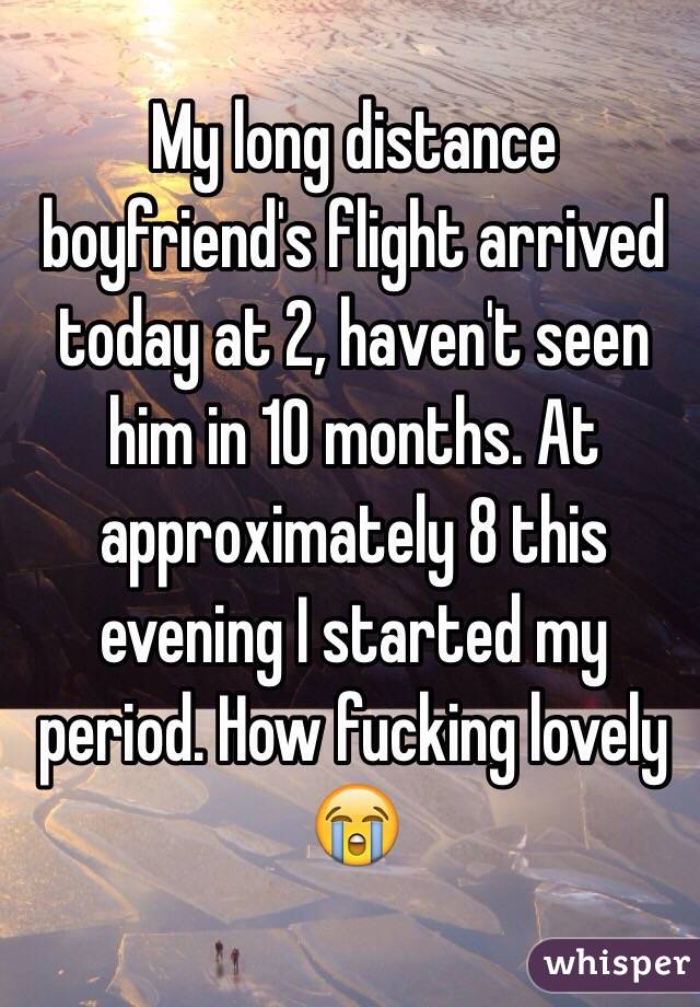 My long distance boyfriend's flight arrived today at 2, haven't seen him in 10 months. At approximately 8 this evening I started my period. How fucking lovely 😭 