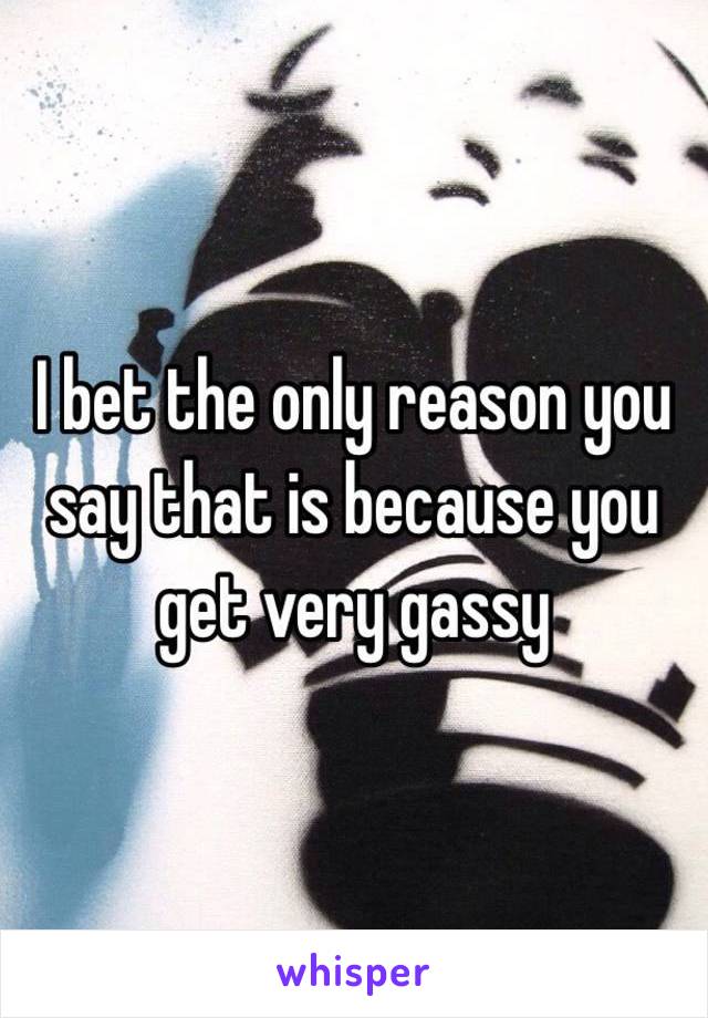 I bet the only reason you say that is because you get very gassy