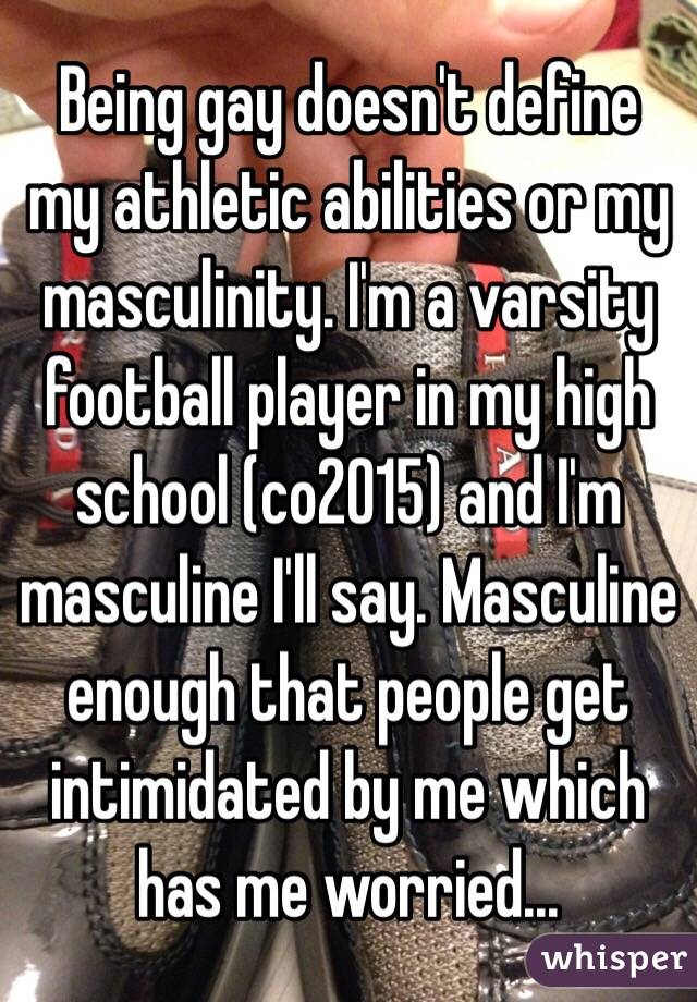 Being gay doesn't define my athletic abilities or my masculinity. I'm a varsity football player in my high school (co2015) and I'm masculine I'll say. Masculine enough that people get intimidated by me which has me worried...