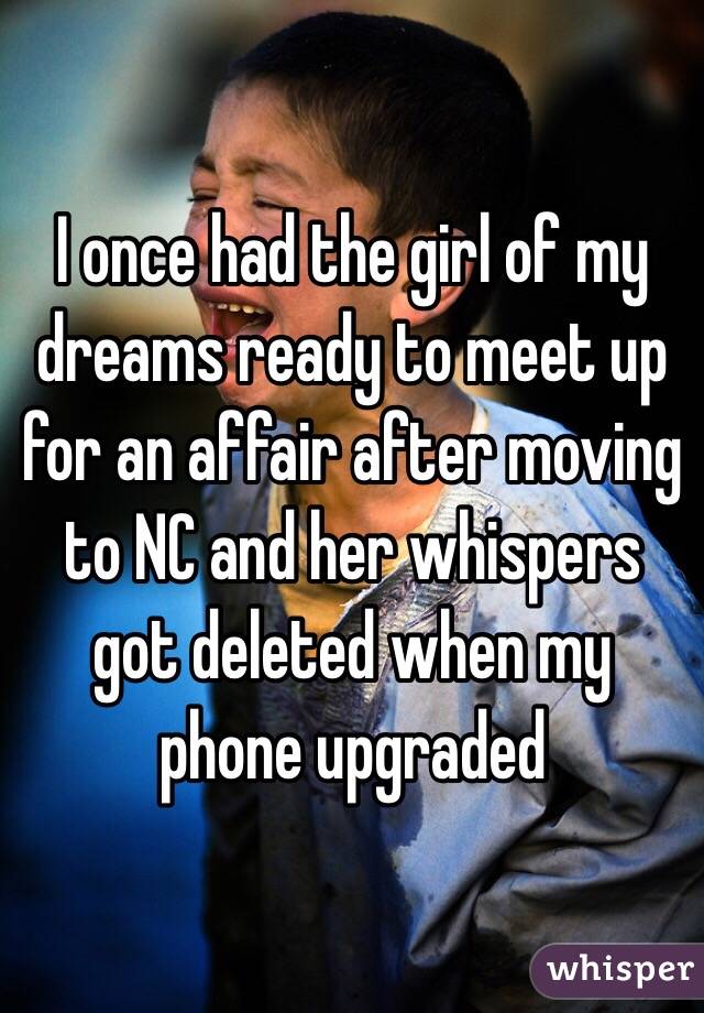 I once had the girl of my dreams ready to meet up for an affair after moving to NC and her whispers got deleted when my phone upgraded