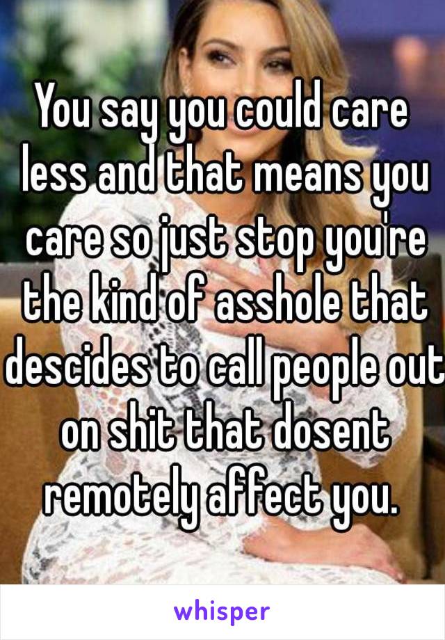 You say you could care less and that means you care so just stop you're the kind of asshole that descides to call people out on shit that dosent remotely affect you. 