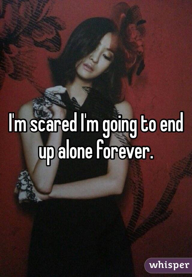I'm scared I'm going to end up alone forever. 
