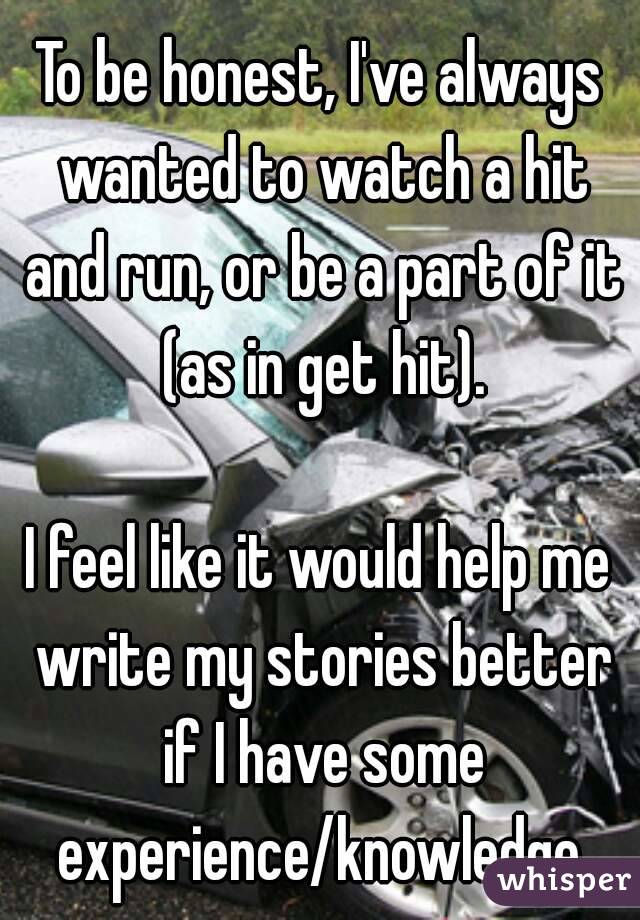 To be honest, I've always wanted to watch a hit and run, or be a part of it (as in get hit).

I feel like it would help me write my stories better if I have some experience/knowledge.