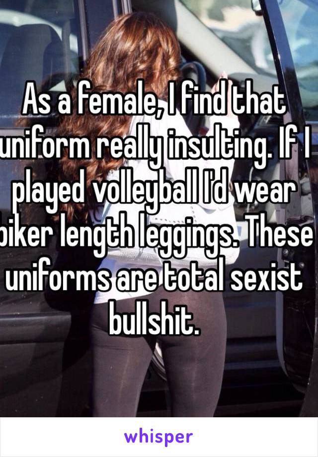 As a female, I find that uniform really insulting. If I played volleyball I'd wear biker length leggings. These uniforms are total sexist bullshit.