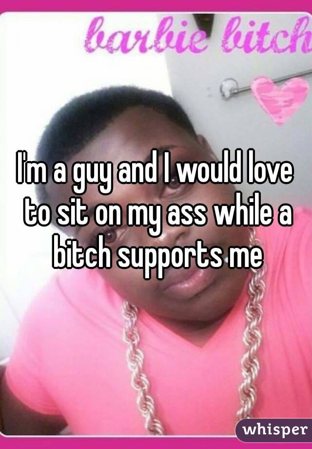 I'm a guy and I would love to sit on my ass while a bitch supports me