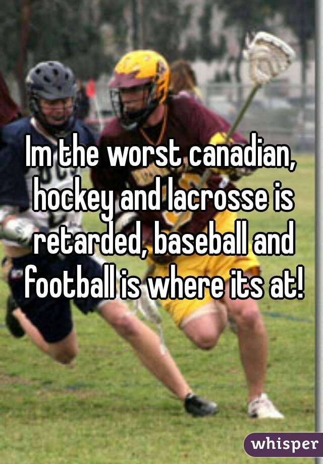 Im the worst canadian, hockey and lacrosse is retarded, baseball and football is where its at!