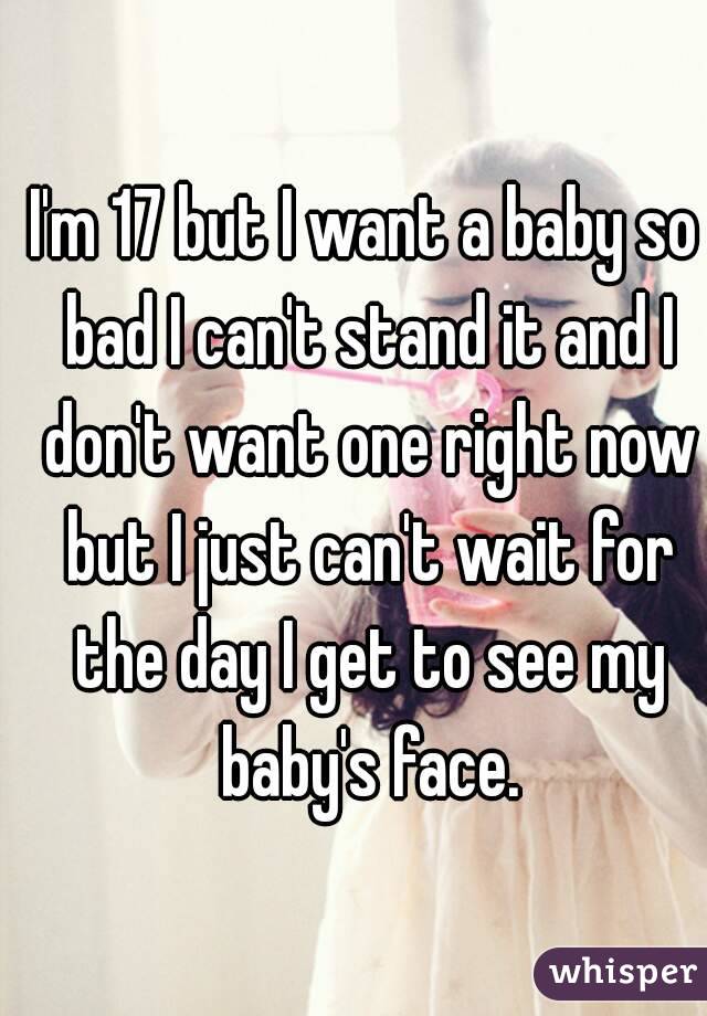 I'm 17 but I want a baby so bad I can't stand it and I don't want one right now but I just can't wait for the day I get to see my baby's face.